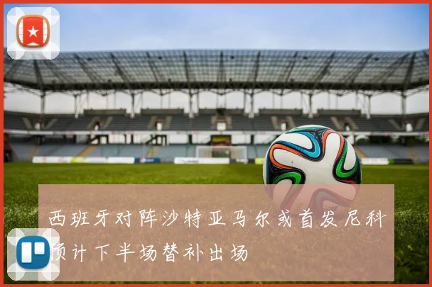 西班牙对阵沙特亚马尔或首发尼科预计下半场替补出场