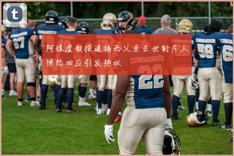 阿媒虚假报道梅西父亲去世制片人愤怒回应引发热议