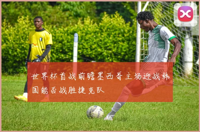 世界杯首战前瞻墨西哥主场迎战韩国能否战胜捷克队