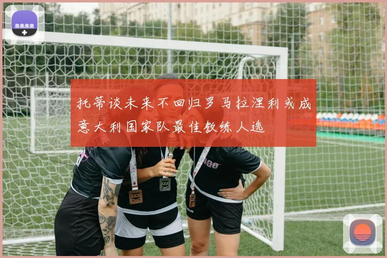 托蒂谈未来不回归罗马拉涅利或成意大利国家队最佳教练人选