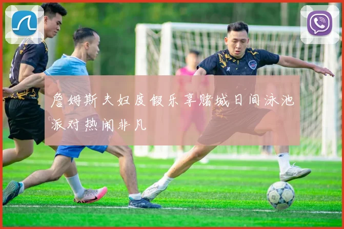 詹姆斯夫妇度假乐享赌城日间泳池派对热闹非凡