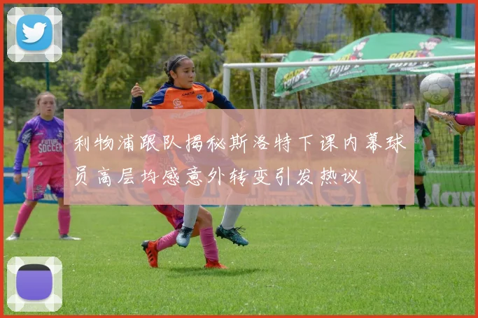 利物浦跟队揭秘斯洛特下课内幕球员高层均感意外转变引发热议