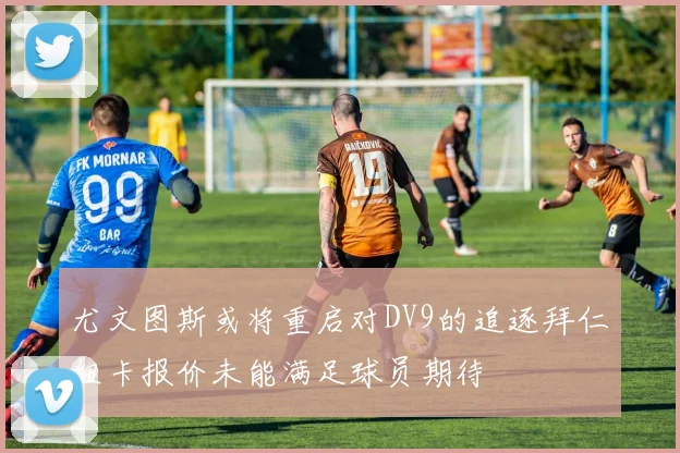 尤文图斯或将重启对DV9的追逐拜仁纽卡报价未能满足球员期待