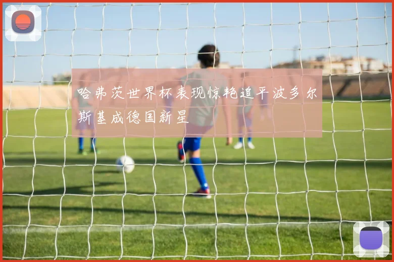 哈弗茨世界杯表现惊艳追平波多尔斯基成德国新星