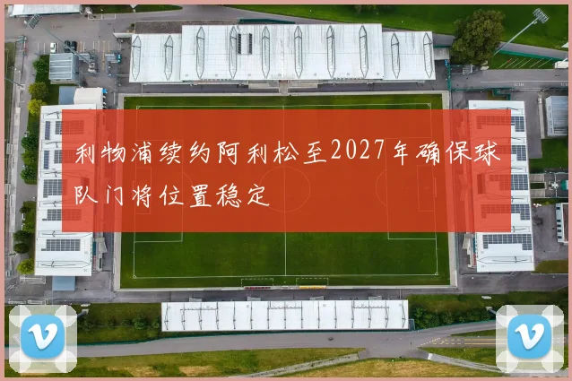 利物浦续约阿利松至2027年确保球队门将位置稳定