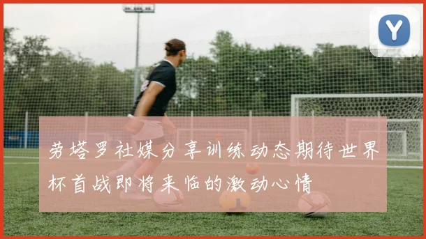劳塔罗社媒分享训练动态期待世界杯首战即将来临的激动心情