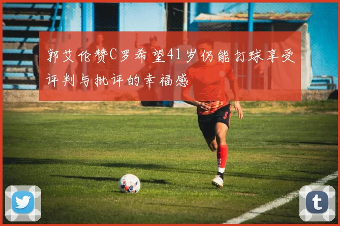 郭艾伦赞C罗希望41岁仍能打球享受评判与批评的幸福感