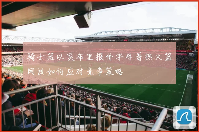 骑士若以莫布里报价字母哥热火篮网该如何应对竞争策略