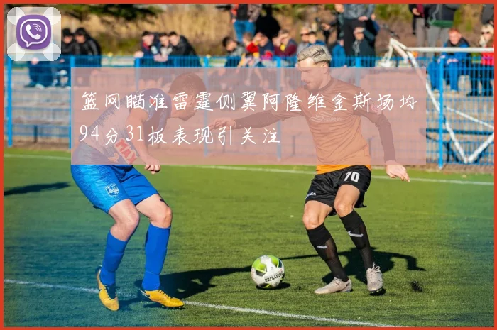 篮网瞄准雷霆侧翼阿隆维金斯场均94分31板表现引关注