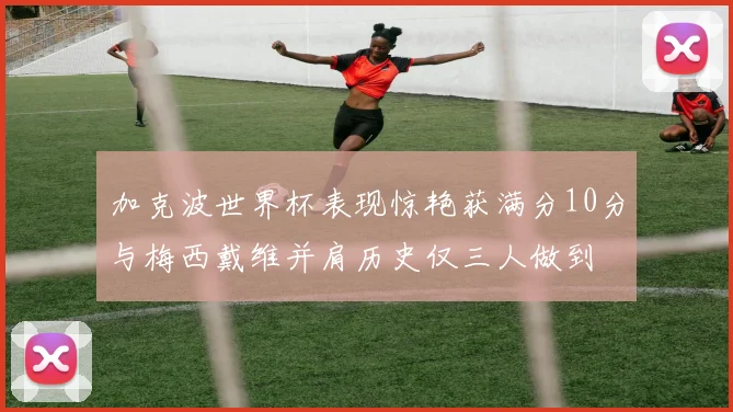 加克波世界杯表现惊艳获满分10分与梅西戴维并肩历史仅三人做到