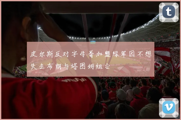 皮尔斯反对字母哥加盟绿军因不想失去布朗与塔图姆组合