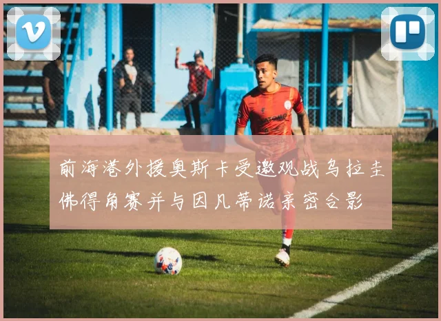 前海港外援奥斯卡受邀观战乌拉圭佛得角赛并与因凡蒂诺亲密合影