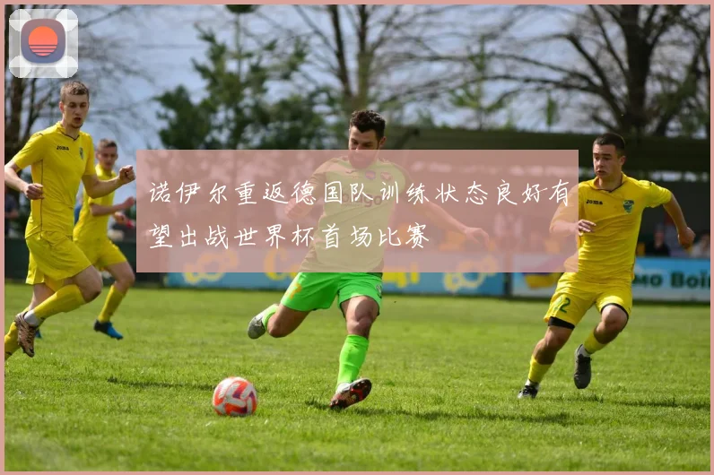 诺伊尔重返德国队训练状态良好有望出战世界杯首场比赛