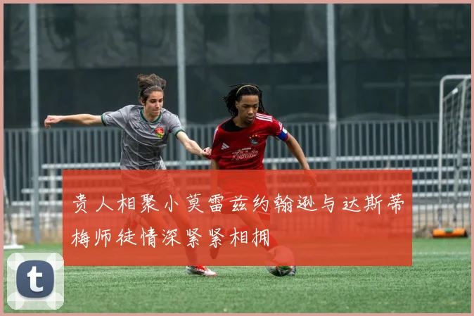贵人相聚小莫雷兹约翰逊与达斯蒂梅师徒情深紧紧相拥