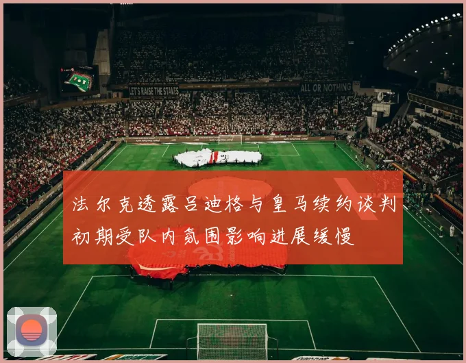 法尔克透露吕迪格与皇马续约谈判初期受队内氛围影响进展缓慢