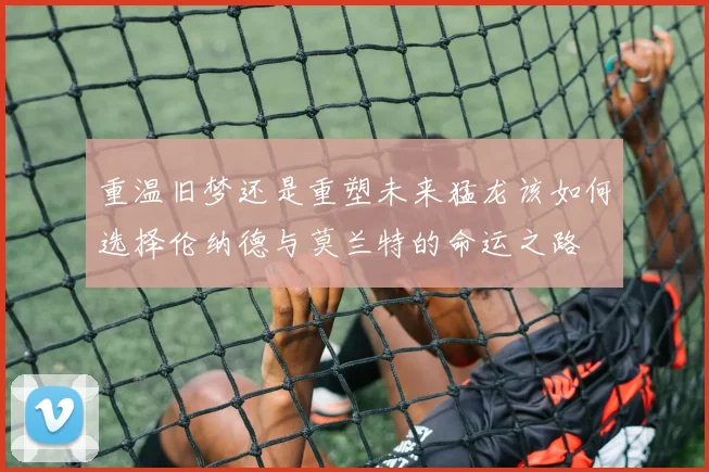 重温旧梦还是重塑未来猛龙该如何选择伦纳德与莫兰特的命运之路