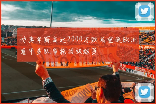 特奥年薪高达2000万欧或重返欧洲意甲多队争抢顶级球员