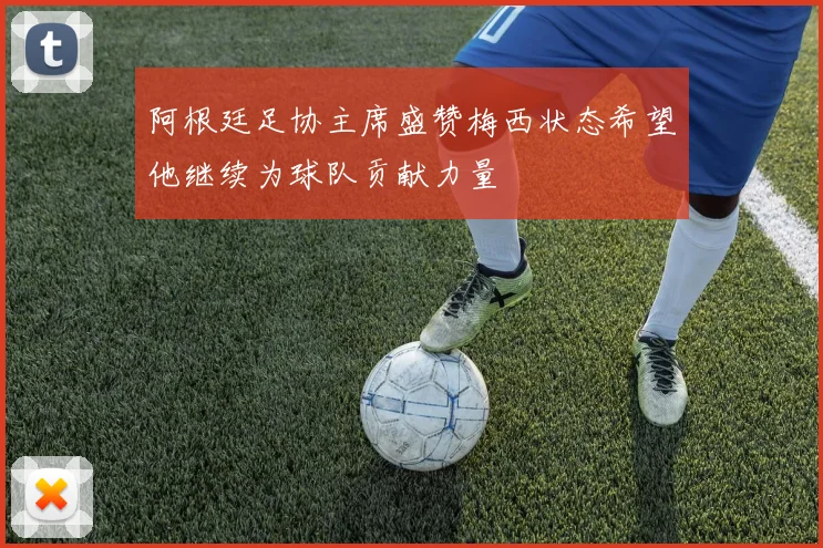 阿根廷足协主席盛赞梅西状态希望他继续为球队贡献力量