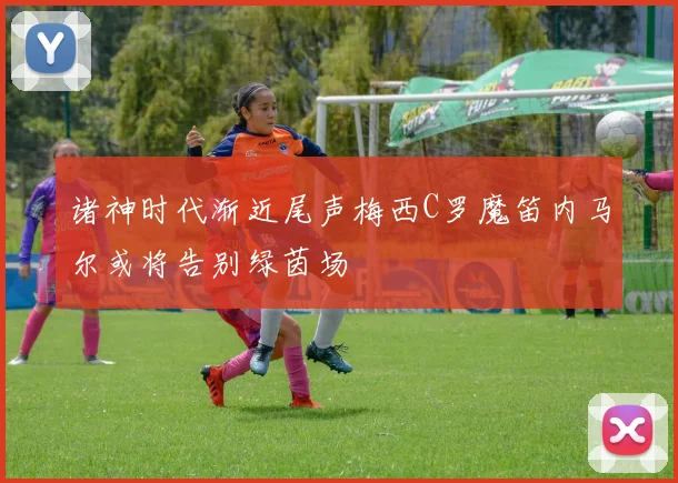 诸神时代渐近尾声梅西C罗魔笛内马尔或将告别绿茵场