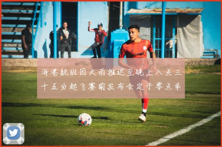 海港航班因大雨推迟至晚上八点三十五分起飞赛前发布会定于零点举行
