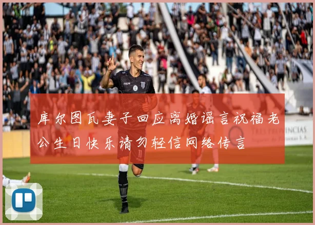 库尔图瓦妻子回应离婚谣言祝福老公生日快乐请勿轻信网络传言