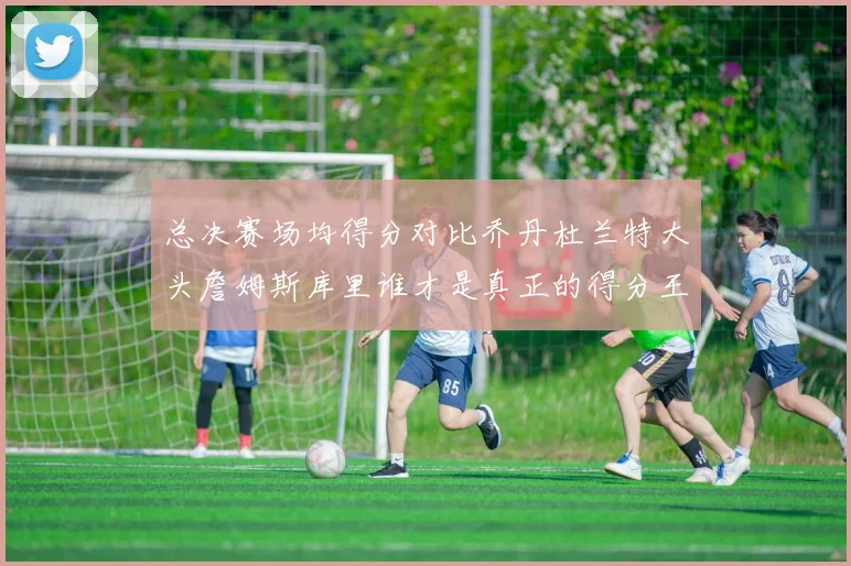 总决赛场均得分对比乔丹杜兰特大头詹姆斯库里谁才是真正的得分王