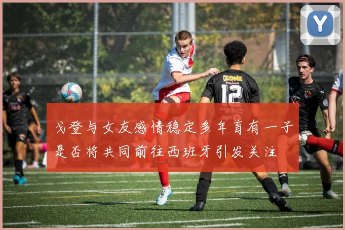 戈登与女友感情稳定多年育有一子是否将共同前往西班牙引发关注