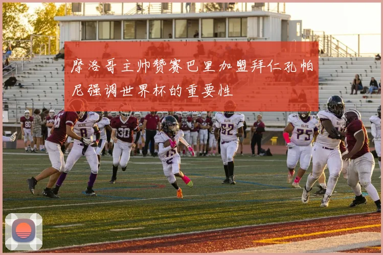 摩洛哥主帅赞赛巴里加盟拜仁孔帕尼强调世界杯的重要性